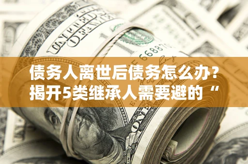 武汉债务人离世后债务怎么办？揭开5类继承人需要避的“坑”