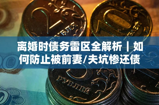 武汉离婚时债务雷区全解析｜如何防止被前妻/夫坑惨还债？